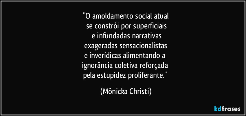 "O amoldamento social atual
  se constrói por superficiais
 e infundadas narrativas
 exageradas sensacionalistas 
e inverídicas alimentando a 
ignorância coletiva reforçada 
pela estupidez proliferante." (Mônicka Christi)