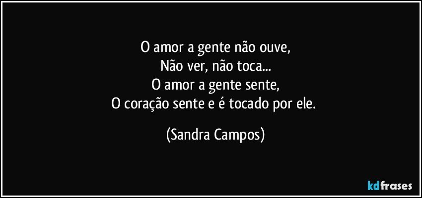 O amor a gente não ouve,
Não ver, não toca...
O amor a gente sente,
O coração sente e é tocado por ele. (Sandra Campos)