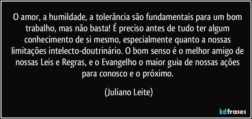 O amor, a humildade, a tolerância são fundamentais para um bom trabalho, mas não basta! É preciso antes de tudo ter algum conhecimento de si mesmo, especialmente quanto a nossas limitações intelecto-doutrinário. O bom senso é o melhor amigo de nossas Leis e Regras, e o Evangelho o maior guia de nossas ações para conosco e o próximo. (Juliano Leite)