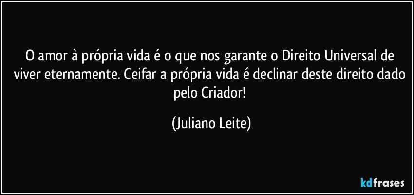 O amor à própria vida é o que nos garante o Direito Universal de viver eternamente. Ceifar a própria vida é declinar deste direito dado pelo Criador! (Juliano Leite)