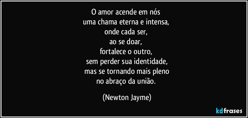 O amor acende em nós 
uma chama eterna e intensa, 
onde cada ser, 
ao se doar, 
fortalece o outro, 
sem perder sua identidade,
 mas se tornando mais pleno 
no abraço da união. (Newton Jayme)