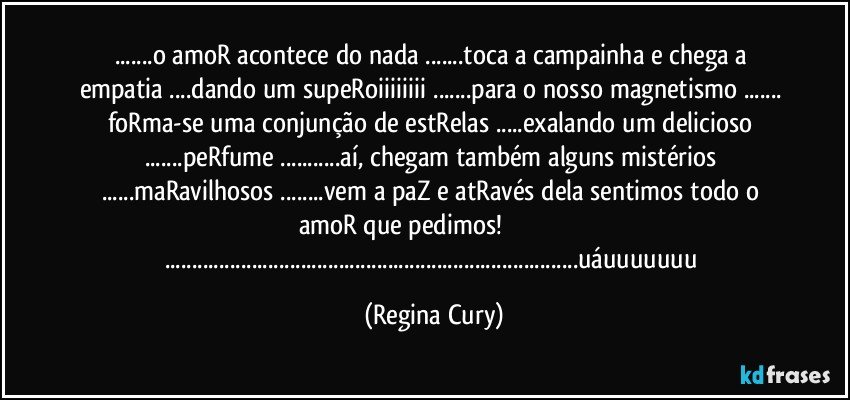 ...o amoR acontece do nada ...toca a campainha e chega a empatia ...dando um supeRoiiiiiiii ...para o nosso magnetismo ... foRma-se uma conjunção de  estRelas ...exalando um delicioso ...peRfume ...aí, chegam também alguns mistérios ...maRavilhosos ...vem a paZ e atRavés dela sentimos todo o amoR que pedimos!                                     ......uáuuuuuuu (Regina Cury)