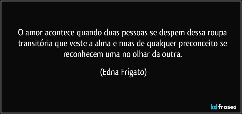 O amor acontece quando duas pessoas se despem dessa roupa transitória que veste a alma e nuas de qualquer preconceito se reconhecem uma no olhar da outra. (Edna Frigato)