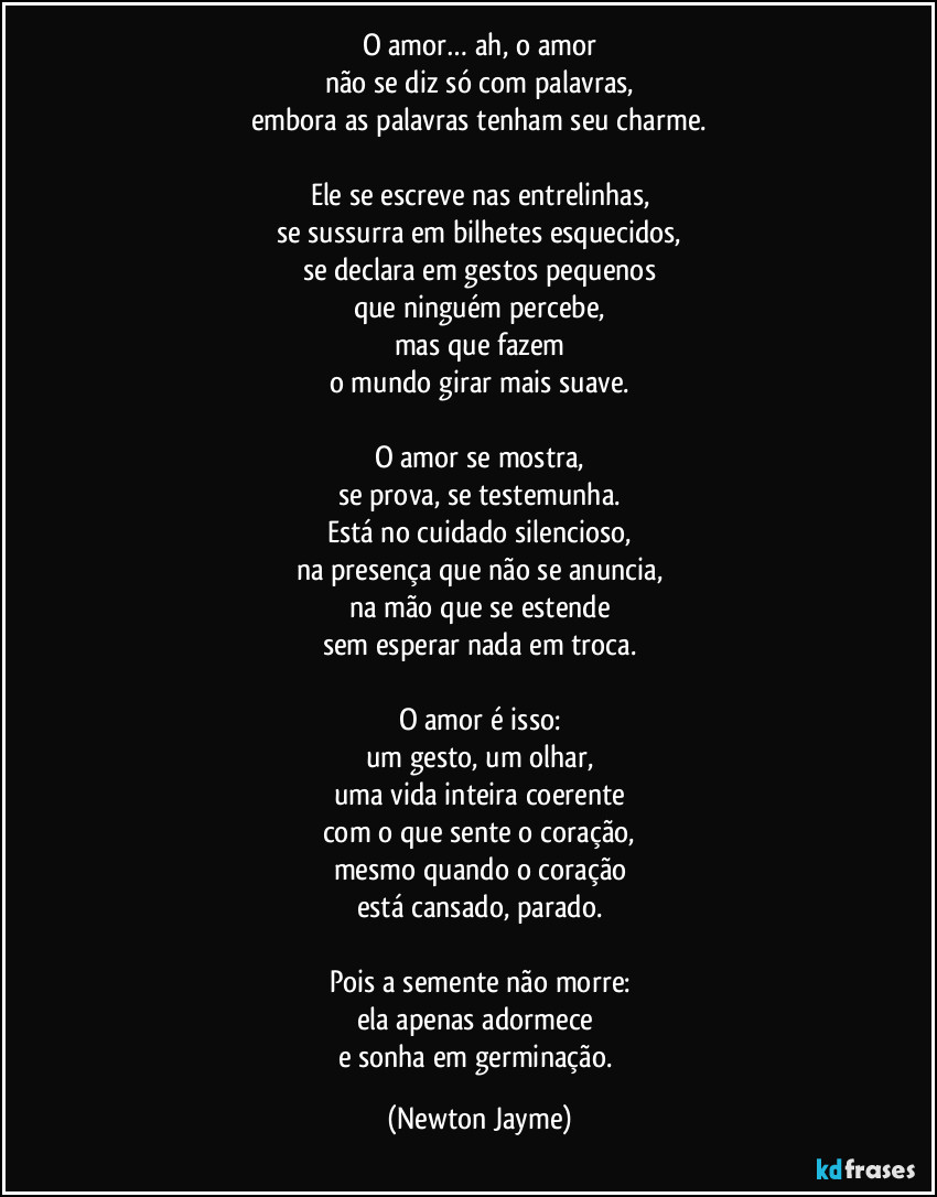 O amor… ah, o amor
não se diz só com palavras,
embora as palavras tenham seu charme.

Ele se escreve nas entrelinhas,
se sussurra em bilhetes esquecidos,
se declara em gestos pequenos
que ninguém percebe,
mas que fazem
o mundo girar mais suave.

O amor se mostra,
se prova, se testemunha.
Está no cuidado silencioso,
na presença que não se anuncia,
na mão que se estende
sem esperar nada em troca.

O amor é isso:
um gesto, um olhar,
uma vida inteira coerente
com o que sente o coração,
mesmo quando o coração
está cansado, parado.

Pois a semente não morre:
ela apenas adormece 
e sonha em germinação. (Newton Jayme)