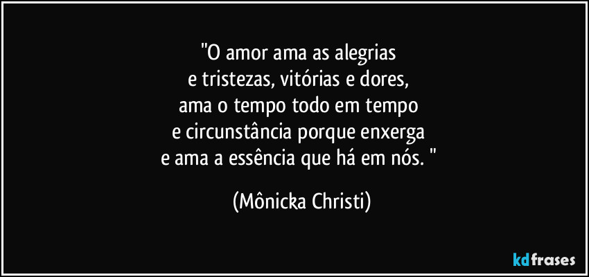 "O amor ama as alegrias 
e tristezas, vitórias e dores, 
ama o tempo todo em tempo 
e circunstância porque enxerga 
e ama a essência que há em nós. " (Mônicka Christi)