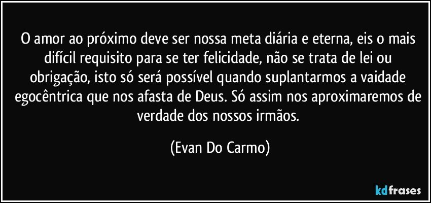 O amor ao próximo deve ser nossa meta diária e eterna, eis o mais difícil requisito para se ter felicidade, não se trata de lei ou obrigação, isto só será possível quando suplantarmos a vaidade egocêntrica que nos afasta de Deus. Só assim nos aproximaremos de verdade dos nossos irmãos. (Evan Do Carmo)