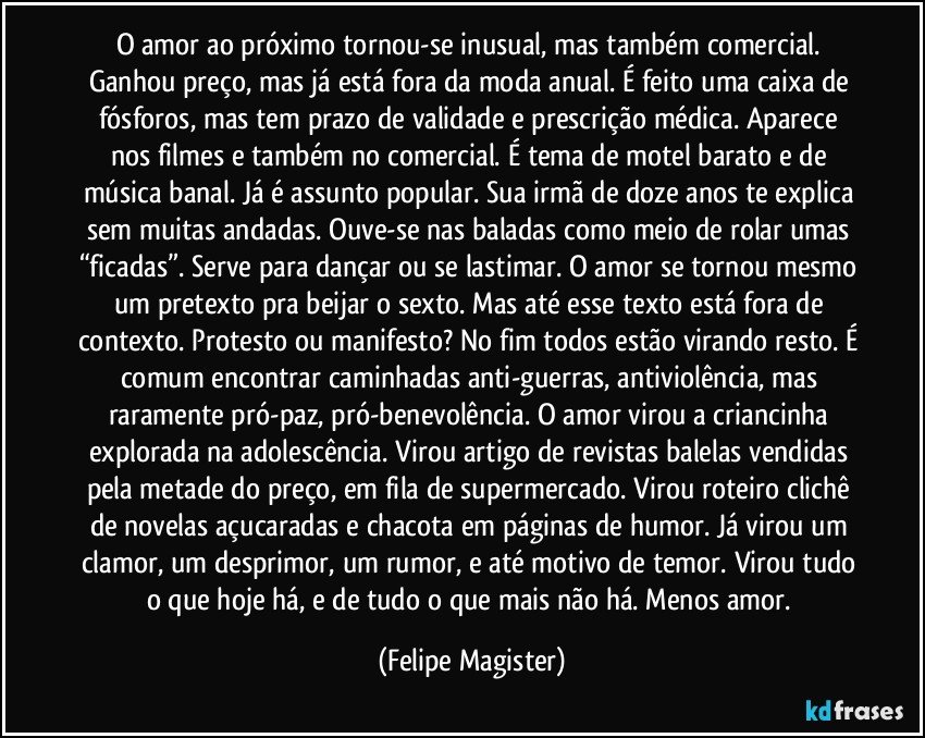 O amor ao próximo tornou-se inusual, mas também comercial. Ganhou preço, mas já está fora da moda anual. É feito uma caixa de fósforos, mas tem prazo de validade e prescrição médica. Aparece nos filmes e também no comercial. É tema de motel barato e de música banal. Já é assunto popular. Sua irmã de doze anos te explica sem muitas andadas. Ouve-se nas baladas como meio de rolar umas “ficadas”. Serve para dançar ou se lastimar. O amor se tornou mesmo um pretexto pra beijar o sexto. Mas até esse texto está fora de contexto. Protesto ou manifesto? No fim todos estão virando resto. É comum encontrar caminhadas anti-guerras, antiviolência, mas raramente pró-paz, pró-benevolência.  O amor virou a criancinha explorada na adolescência. Virou artigo de revistas balelas vendidas pela metade do preço, em fila de supermercado. Virou roteiro clichê de novelas açucaradas e chacota em páginas de humor. Já virou um clamor, um desprimor, um rumor, e até motivo de temor. Virou tudo o que hoje há, e de tudo o que mais não há. Menos amor. (Felipe Magister)