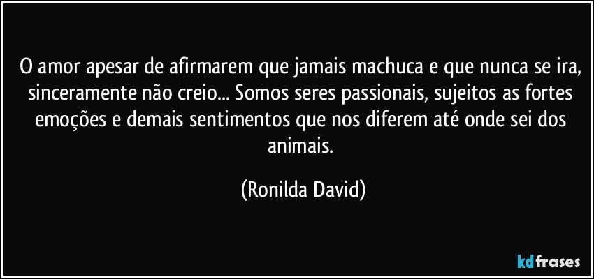 O amor apesar de afirmarem que jamais machuca e que nunca se ira, sinceramente não creio... Somos seres passionais, sujeitos as fortes emoções e demais sentimentos que nos diferem até onde sei dos animais. (Ronilda David)