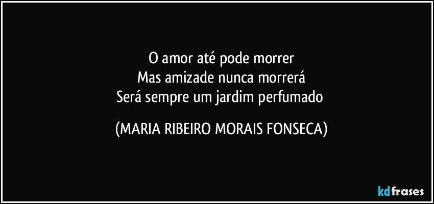 O amor até pode morrer
Mas amizade nunca morrerá
Será sempre um jardim perfumado (MARIA RIBEIRO MORAIS FONSECA)