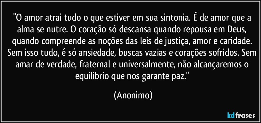 "O amor atrai tudo o que estiver em sua sintonia. É de amor que a alma se nutre. O coração só descansa quando repousa em Deus, quando compreende as noções das leis de justiça, amor e caridade. Sem isso tudo, é só ansiedade, buscas vazias e corações sofridos. Sem amar de verdade, fraternal e universalmente, não alcançaremos o equilíbrio que nos garante paz." (Anonimo)