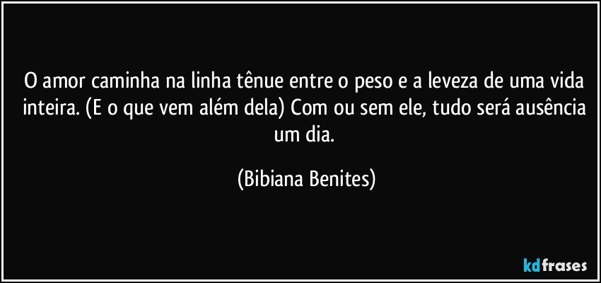 O amor caminha na linha tênue entre o peso e a leveza de uma vida inteira. (E o que vem além dela) Com ou sem ele, tudo será ausência um dia. (Bibiana Benites)