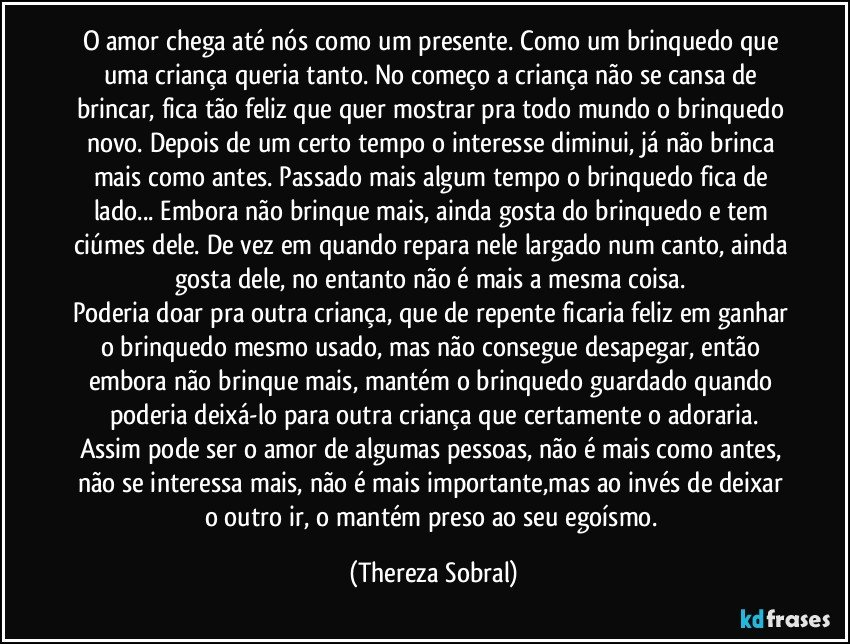 O amor chega até nós como um presente. Como um brinquedo que uma criança queria tanto. No começo a criança não se cansa de brincar, fica tão feliz que quer mostrar pra todo mundo o brinquedo novo. Depois de um certo tempo o interesse diminui, já não brinca mais como antes. Passado mais algum tempo o brinquedo fica de lado... Embora não brinque mais, ainda gosta do brinquedo e tem ciúmes dele. De vez em quando repara nele largado num canto, ainda gosta dele, no entanto não é mais a mesma coisa. 
Poderia doar pra outra criança, que de repente ficaria feliz em ganhar o brinquedo mesmo usado, mas não consegue desapegar, então embora não brinque mais, mantém o brinquedo guardado  quando poderia deixá-lo para outra criança que certamente o adoraria.
Assim pode ser o amor de algumas pessoas, não é mais como antes, não se interessa mais, não é mais importante,mas ao invés de deixar o outro ir, o mantém preso ao seu egoísmo. (Thereza Sobral)