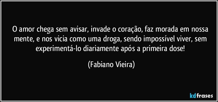 O amor chega sem avisar, invade o coração, faz morada em nossa mente, e nos vicia como uma droga, sendo impossível viver, sem experimentá-lo diariamente após a primeira dose! (Fabiano Vieira)