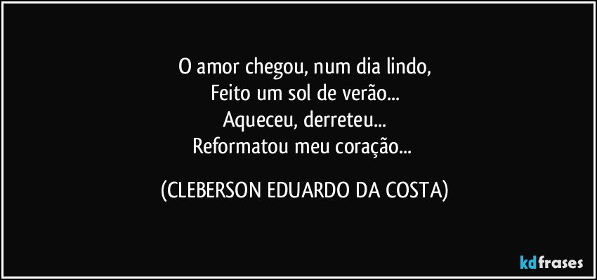 O amor chegou, num dia lindo,
Feito um sol de verão...
Aqueceu, derreteu...
Reformatou meu coração... (CLEBERSON EDUARDO DA COSTA)