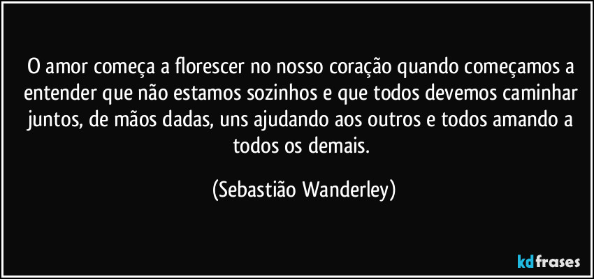 O amor começa a florescer no nosso coração quando começamos a entender que não estamos sozinhos e que todos devemos caminhar juntos, de mãos dadas, uns ajudando aos outros e todos amando a todos os demais. (Sebastião Wanderley)