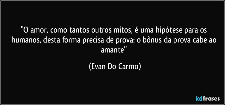 "O amor, como tantos outros mitos, é uma hipótese para os humanos, desta forma precisa de prova: o bônus da prova cabe ao amante” (Evan Do Carmo)