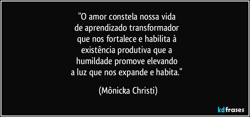 "O amor constela nossa vida 
de aprendizado transformador 
que nos fortalece e habilita à 
existência produtiva que a 
humildade promove elevando 
a luz que nos expande e habita." (Mônicka Christi)