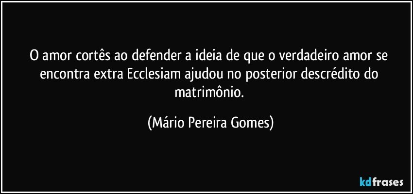 O amor cortês ao defender a ideia de que o verdadeiro amor se encontra extra Ecclesiam ajudou no posterior descrédito do matrimônio. (Mário Pereira Gomes)