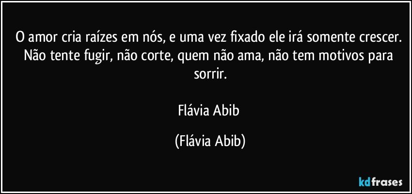 O amor cria raízes em nós, e uma vez fixado ele irá somente crescer. Não tente fugir, não corte, quem não ama, não tem motivos para sorrir.

Flávia Abib (Flávia Abib)