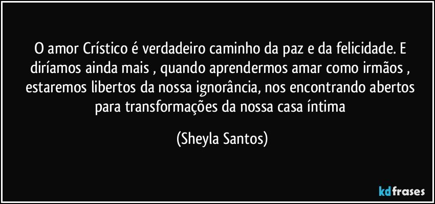 O amor Crístico é verdadeiro caminho da paz e da felicidade. E diríamos ainda mais , quando aprendermos amar como irmãos , estaremos libertos da nossa ignorância, nos encontrando abertos para transformações da nossa casa íntima (Sheyla Santos)