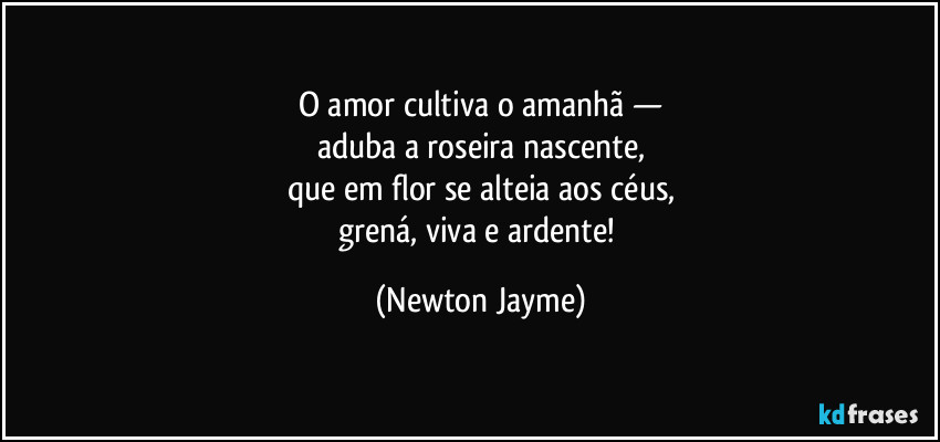 O amor cultiva o amanhã —
aduba a roseira nascente,
que em flor se alteia aos céus,
grená, viva e ardente! (Newton Jayme)