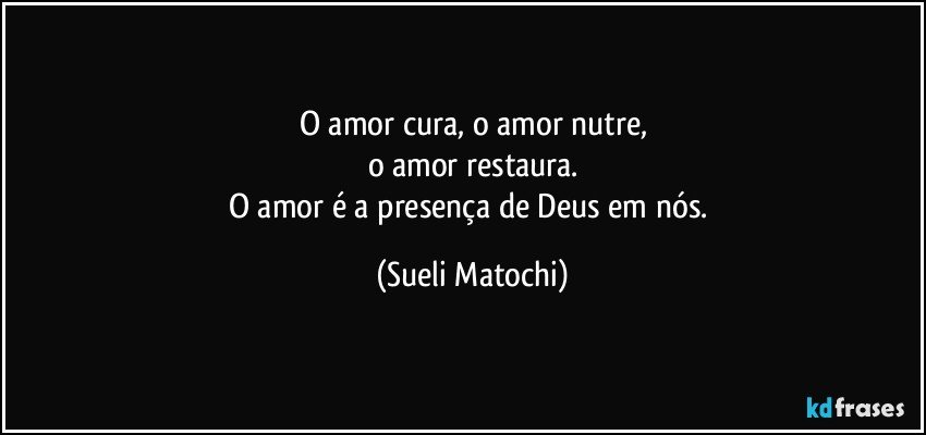 O amor cura, o amor nutre,
o amor restaura.
O amor é a presença de Deus em nós. (Sueli Matochi)