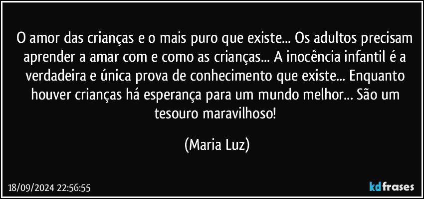 O amor das crianças e o mais puro que existe... Os adultos precisam aprender a amar com e como as crianças... A inocência infantil é a verdadeira e única prova de conhecimento que existe... Enquanto houver crianças há esperança para um mundo melhor... São um tesouro maravilhoso! (Maria Luz)