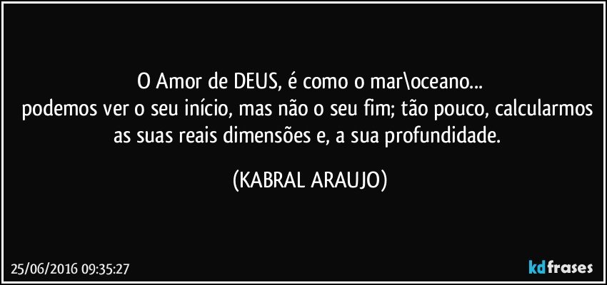 O Amor de DEUS, é como o mar\oceano...
podemos ver o seu início, mas não o seu fim; tão pouco, calcularmos as suas reais dimensões e, a sua profundidade. (KABRAL ARAUJO)