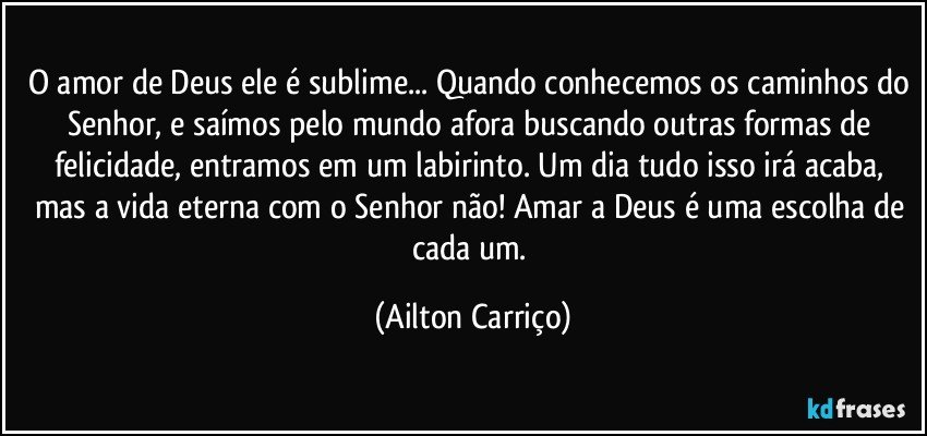 O amor de Deus ele é sublime... Quando conhecemos os caminhos do Senhor, e saímos pelo mundo afora buscando outras formas de felicidade, entramos em um labirinto. Um dia tudo isso irá acaba, mas a vida eterna com o Senhor não!  Amar a Deus é uma escolha de cada um. (Ailton Carriço)