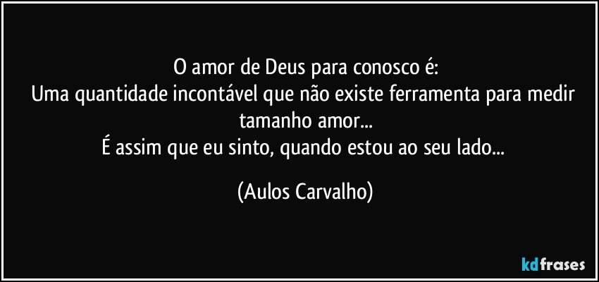 O amor de Deus para conosco é:
Uma quantidade incontável que não existe ferramenta para medir tamanho amor...
É assim que eu sinto, quando estou ao seu lado... (Aulos Carvalho)