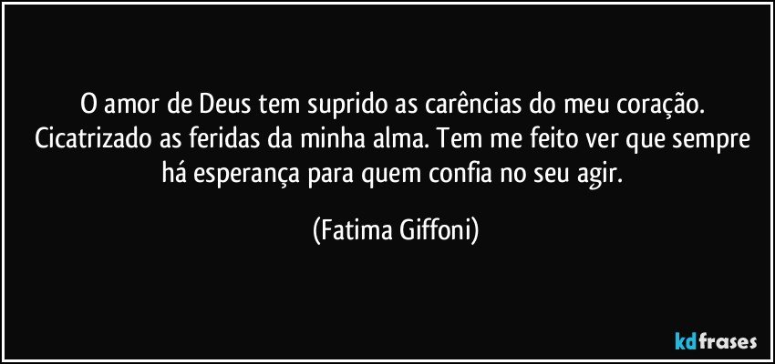 O amor de Deus tem suprido as carências do meu coração. Cicatrizado as feridas da minha alma. Tem me feito ver que sempre há esperança para quem confia no seu agir. (Fatima Giffoni)