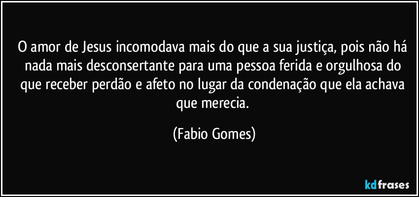 O amor de Jesus incomodava mais do que a sua justiça, pois não há nada mais desconsertante para uma pessoa ferida e orgulhosa do que receber perdão e afeto no lugar da condenação que ela achava que merecia. (Fabio Gomes)