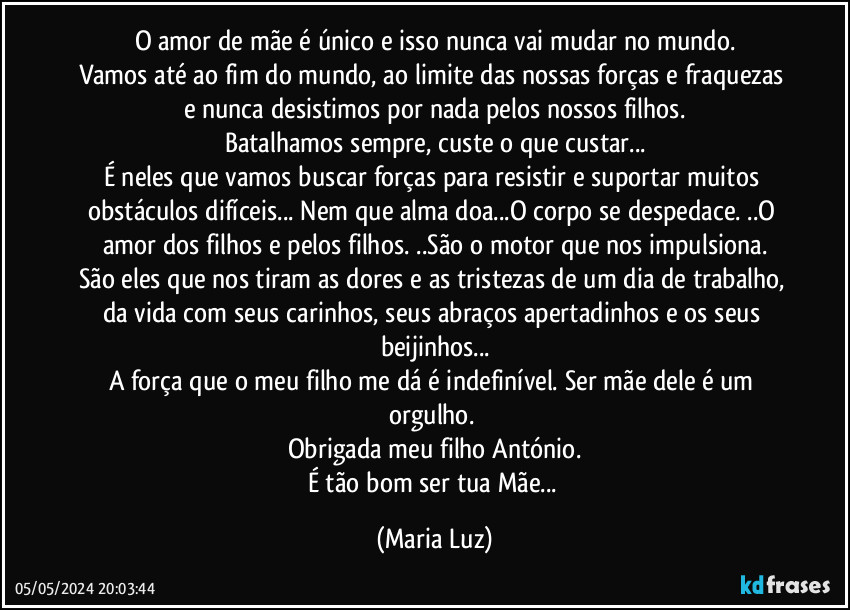 O amor de mãe é único e isso nunca vai mudar no mundo.
Vamos até ao fim do mundo, ao limite das nossas forças e fraquezas e nunca desistimos por nada pelos nossos filhos.
Batalhamos sempre, custe o que custar...
É neles que vamos buscar forças para resistir e suportar muitos obstáculos difíceis... Nem que alma doa...O corpo se despedace. ..O amor dos filhos e pelos filhos. ..São o motor que nos impulsiona.
São eles que nos tiram as dores e as tristezas de um dia de trabalho, da vida com seus carinhos, seus abraços apertadinhos e os seus beijinhos...
A força que o meu filho me dá é indefinível. Ser  mãe dele é um orgulho. 
Obrigada meu filho António.
É tão bom ser tua Mãe... (Maria Luz)