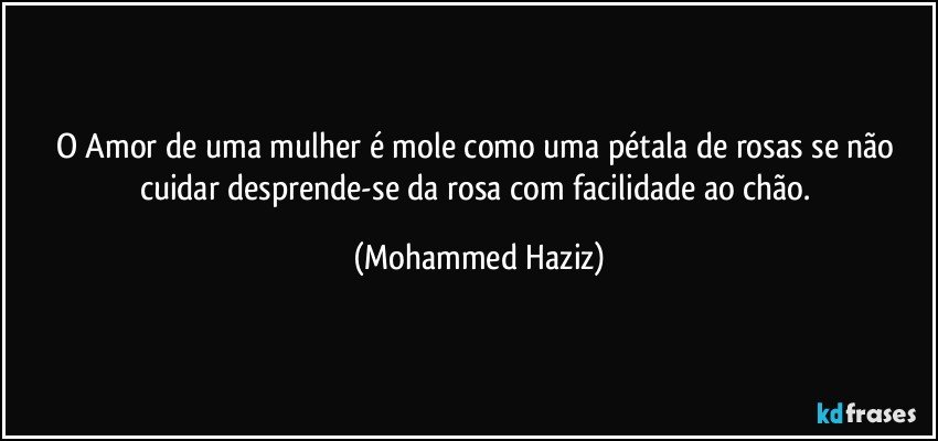 O Amor de uma mulher é mole como uma pétala de rosas se não cuidar desprende-se da rosa com facilidade ao chão. (Mohammed Haziz)