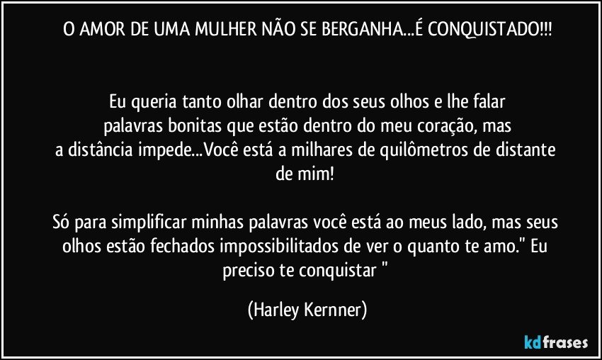 O AMOR DE UMA MULHER NÃO SE BERGANHA...É CONQUISTADO!!!


Eu queria tanto olhar dentro dos seus olhos e lhe falar
palavras bonitas que estão dentro do meu coração, mas
a distância impede...Você está a milhares de quilômetros de distante de mim! 

Só para simplificar minhas palavras você está ao meus lado, mas seus olhos estão fechados impossibilitados de ver o quanto te amo." Eu preciso te conquistar " (Harley Kernner)