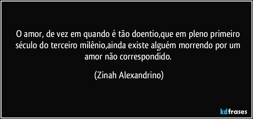 O amor, de vez em quando é tão doentio,que em pleno primeiro século do terceiro milênio,ainda existe alguém morrendo por um amor não correspondido. (Zinah Alexandrino)