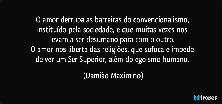 O amor derruba as barreiras do convencionalismo, 
instituído pela sociedade, e que muitas vezes nos 
levam a ser desumano para com o outro. 
O amor nos liberta das religiões, que sufoca e impede 
de ver um Ser Superior, além do egoísmo humano. (Damião Maximino)