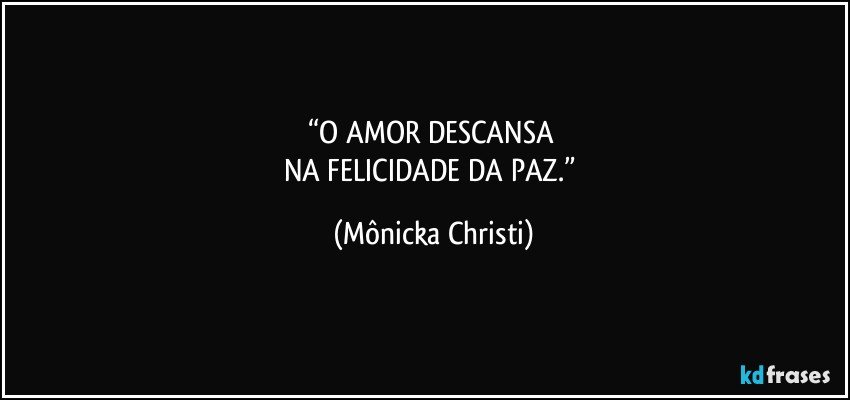 “O AMOR DESCANSA 
NA FELICIDADE DA PAZ.” (Mônicka Christi)