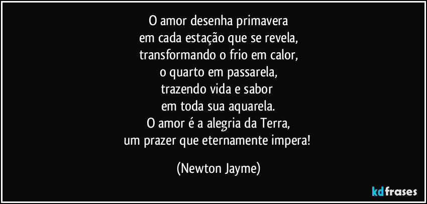 O amor desenha primavera
em cada estação que se revela,
transformando o frio em calor,
o quarto em passarela,
trazendo vida e sabor 
em toda sua aquarela.
O amor é a alegria da Terra,
um prazer que eternamente impera! (Newton Jayme)