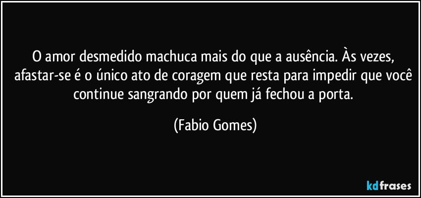 O amor desmedido machuca mais do que a ausência. Às vezes, afastar-se é o único ato de coragem que resta para impedir que você continue sangrando por quem já fechou a porta. (Fabio Gomes)
