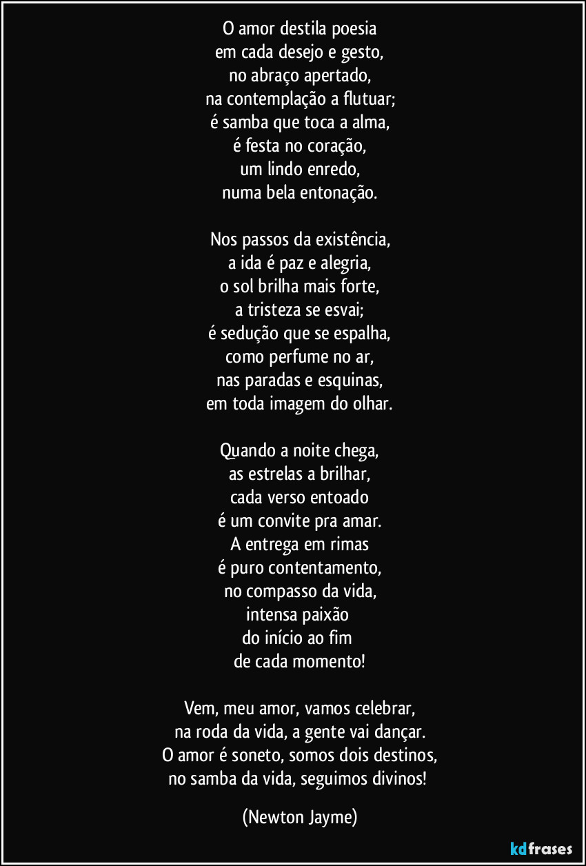 O amor destila poesia
em cada desejo e gesto,
no abraço apertado,
na contemplação a flutuar;
é samba que toca a alma,
é festa no coração,
um lindo enredo,
numa bela entonação.

Nos passos da existência,
a ida é paz e alegria,
o sol brilha mais forte,
a tristeza se esvai;
é sedução que se espalha,
como perfume no ar,
nas paradas e esquinas,
em toda imagem do olhar.

Quando a noite chega,
as estrelas a brilhar,
cada verso entoado
é um convite pra amar.
A entrega em rimas
é puro contentamento,
no compasso da vida,
intensa paixão 
do início ao fim 
de cada momento!

Vem, meu amor, vamos celebrar,
na roda da vida, a gente vai dançar.
O amor é soneto, somos dois destinos,
no samba da vida, seguimos divinos! (Newton Jayme)