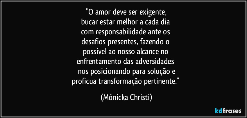 "O amor deve ser exigente,
bucar estar melhor a cada dia
com responsabilidade ante os
desafios presentes, fazendo o
possível ao nosso alcance no
enfrentamento das adversidades
nos posicionando para solução e
proficua transformação pertinente." (Mônicka Christi)