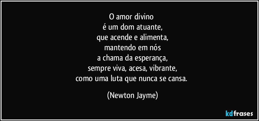 O amor divino 
é um dom atuante,
que acende e alimenta,
mantendo em nós
a chama da esperança,
sempre viva, acesa, vibrante,
como uma luta que nunca se cansa. (Newton Jayme)