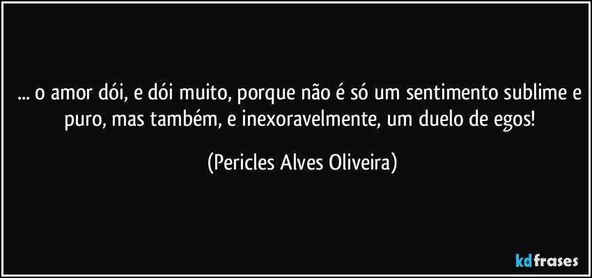 ... o amor dói, e dói muito, porque não é só um sentimento sublime e puro, mas também, e inexoravelmente, um duelo de egos! (Pericles Alves Oliveira)