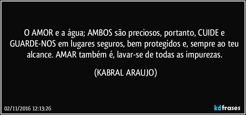 O AMOR e a água; AMBOS são preciosos, portanto, CUIDE e GUARDE-NOS em lugares seguros, bem protegidos e, sempre ao teu alcance. AMAR também é, lavar-se de todas as impurezas. (KABRAL ARAUJO)