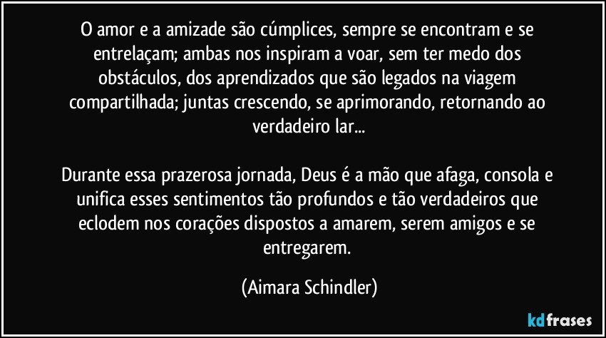 O amor e a amizade são cúmplices, sempre se encontram e se entrelaçam; ambas nos inspiram a voar, sem ter medo dos obstáculos, dos aprendizados que são legados na viagem compartilhada; juntas crescendo, se aprimorando, retornando ao verdadeiro lar...

Durante essa prazerosa jornada, Deus é a mão que afaga, consola e unifica esses sentimentos tão profundos e tão verdadeiros que eclodem nos corações dispostos a amarem, serem amigos e se entregarem. (Aimara Schindler)