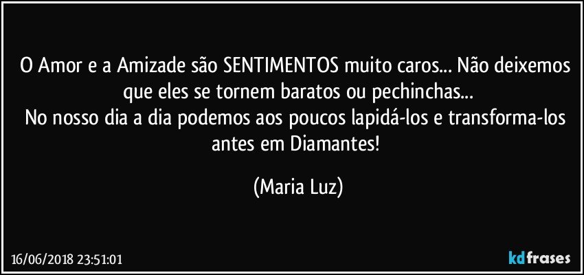 O Amor e a Amizade são SENTIMENTOS muito caros... Não deixemos que eles se tornem baratos ou pechinchas...
No nosso dia a dia podemos aos poucos lapidá-los e transforma-los antes em Diamantes! (Maria Luz)