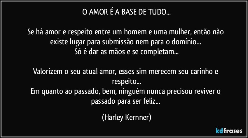 O AMOR É A BASE DE TUDO...

Se há amor e respeito entre um homem e uma mulher, então não existe lugar para submissão nem para o domínio... 
Só é dar as mãos e se completam...

Valorizem o seu atual amor, esses sim merecem seu carinho e respeito...
Em quanto ao passado, bem, ninguém nunca precisou reviver o passado para ser feliz... (Harley Kernner)