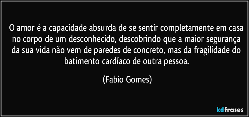 O amor é a capacidade absurda de se sentir completamente em casa no corpo de um desconhecido, descobrindo que a maior segurança da sua vida não vem de paredes de concreto, mas da fragilidade do batimento cardíaco de outra pessoa. (Fabio Gomes)