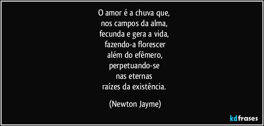 O amor é a chuva que, 
nos campos da alma, 
fecunda e gera a vida, 
fazendo-a florescer
 além do efêmero, 
perpetuando-se 
nas eternas 
raízes da existência. (Newton Jayme)